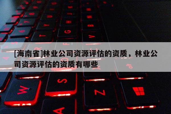 [海南省]林業公司資源評估的資質，林業公司資源評估的資質有哪些