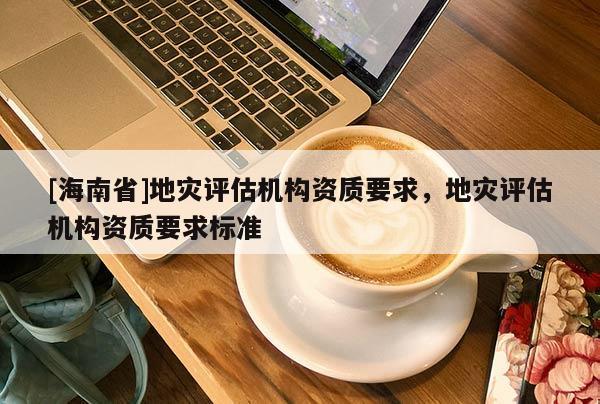 [海南省]地災評估機構資質要求，地災評估機構資質要求標準