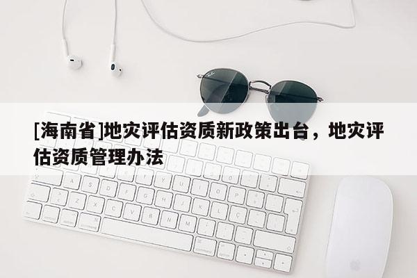 [海南省]地災評估資質新政策出臺，地災評估資質管理辦法