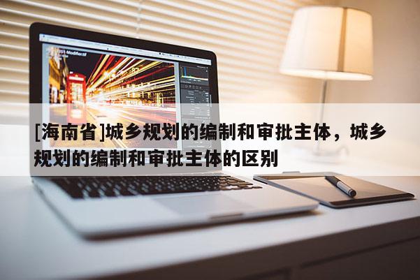 [海南省]城鄉規劃的編制和審批主體，城鄉規劃的編制和審批主體的區別