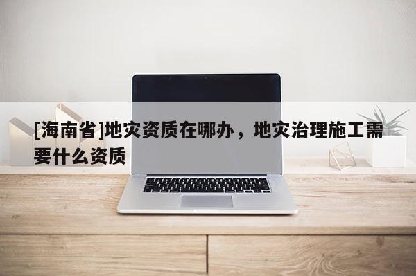 [海南省]地災資質在哪辦，地災治理施工需要什么資質