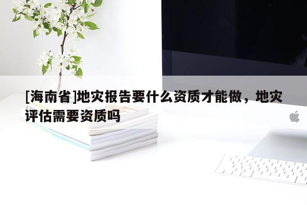 [海南省]地災報告要什么資質才能做，地災評估需要資質嗎