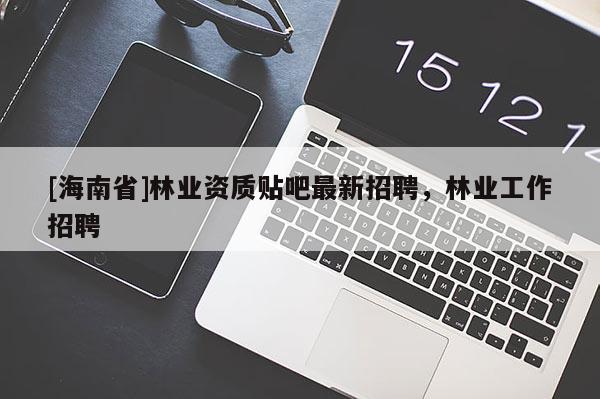 [海南省]林業資質貼吧最新招聘，林業工作招聘