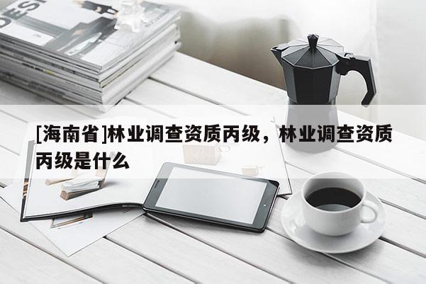 [海南省]林業調查資質丙級，林業調查資質丙級是什么