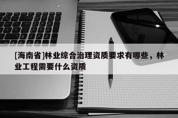 [海南省]林業(yè)綜合治理資質(zhì)要求有哪些，林業(yè)工程需要什么資質(zhì)
