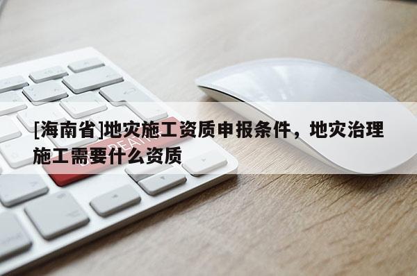 [海南省]地災(zāi)施工資質(zhì)申報條件，地災(zāi)治理施工需要什么資質(zhì)