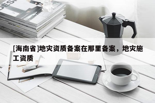 [海南省]地災資質備案在那里備案，地災施工資質