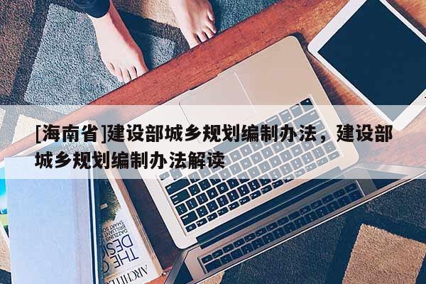 [海南省]建設(shè)部城鄉(xiāng)規(guī)劃編制辦法，建設(shè)部城鄉(xiāng)規(guī)劃編制辦法解讀