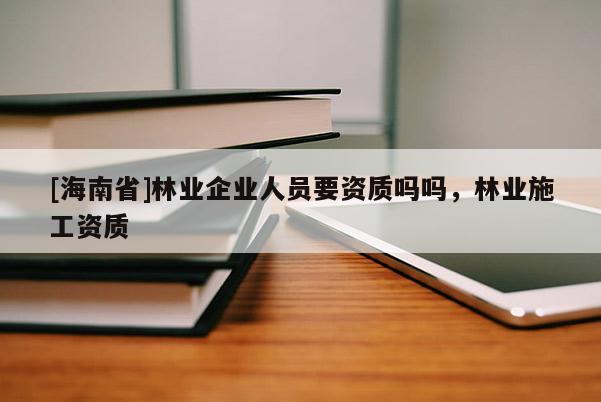 [海南省]林業(yè)企業(yè)人員要資質(zhì)嗎嗎，林業(yè)施工資質(zhì)