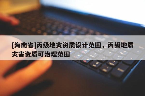 [海南省]丙級(jí)地災(zāi)資質(zhì)設(shè)計(jì)范圍，丙級(jí)地質(zhì)災(zāi)害資質(zhì)可治理范圍