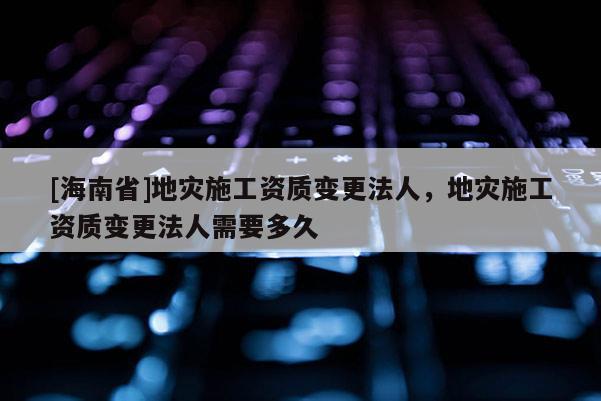 [海南省]地災施工資質變更法人，地災施工資質變更法人需要多久