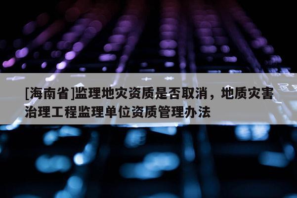 [海南省]監理地災資質是否取消，地質災害治理工程監理單位資質管理辦法