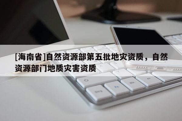 [海南省]自然資源部第五批地災(zāi)資質(zhì)，自然資源部門地質(zhì)災(zāi)害資質(zhì)