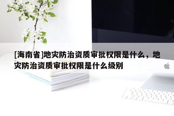[海南省]地災防治資質審批權限是什么，地災防治資質審批權限是什么級別