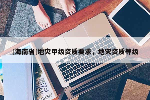 [海南省]地災甲級資質要求，地災資質等級