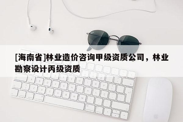 [海南省]林業造價咨詢甲級資質公司，林業勘察設計丙級資質