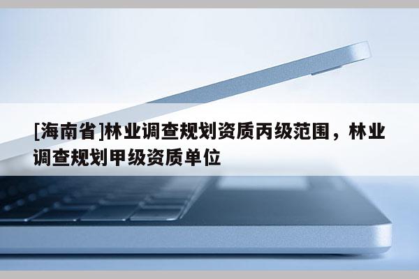 [海南省]林業(yè)調查規(guī)劃資質丙級范圍，林業(yè)調查規(guī)劃甲級資質單位