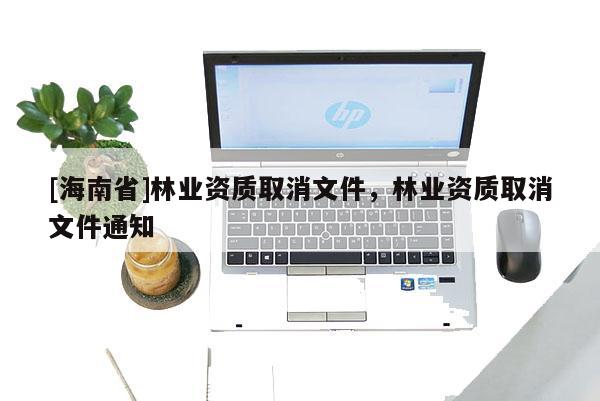 [海南省]林業(yè)資質(zhì)取消文件，林業(yè)資質(zhì)取消文件通知