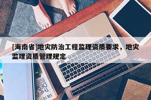 [海南省]地災防治工程監理資質要求，地災監理資質管理規定