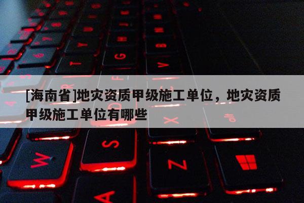 [海南省]地災資質甲級施工單位，地災資質甲級施工單位有哪些