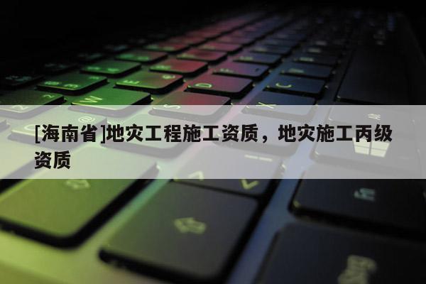 [海南省]地災工程施工資質，地災施工丙級資質