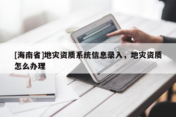 [海南省]地災資質系統信息錄入，地災資質怎么辦理