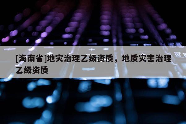 [海南省]地災治理乙級資質，地質災害治理乙級資質