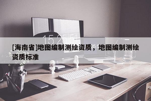 [海南省]地圖編制測繪資質，地圖編制測繪資質標準