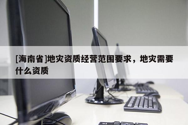 [海南省]地災資質經營范圍要求，地災需要什么資質