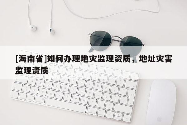 [海南省]如何辦理地災監理資質，地址災害監理資質