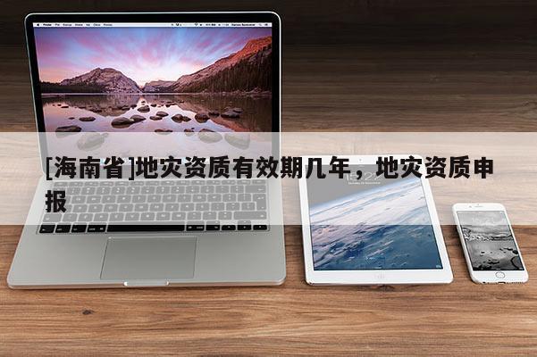 [海南省]地災(zāi)資質(zhì)有效期幾年，地災(zāi)資質(zhì)申報(bào)
