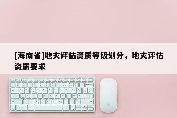 [海南省]地災評估資質等級劃分，地災評估資質要求
