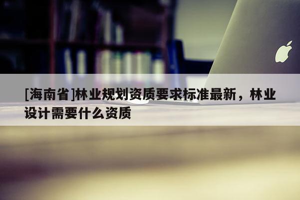 [海南省]林業(yè)規(guī)劃資質(zhì)要求標(biāo)準(zhǔn)最新，林業(yè)設(shè)計需要什么資質(zhì)