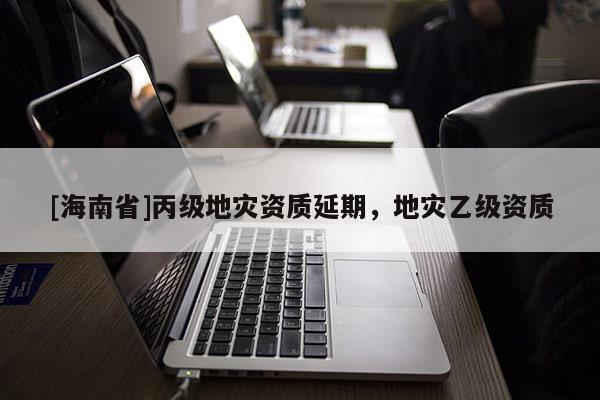 [海南省]丙級地災(zāi)資質(zhì)延期，地災(zāi)乙級資質(zhì)