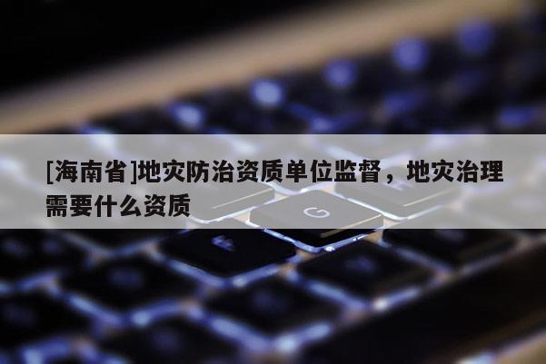 [海南省]地災防治資質單位監督，地災治理需要什么資質
