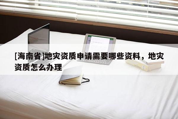 [海南省]地災資質(zhì)申請需要哪些資料，地災資質(zhì)怎么辦理