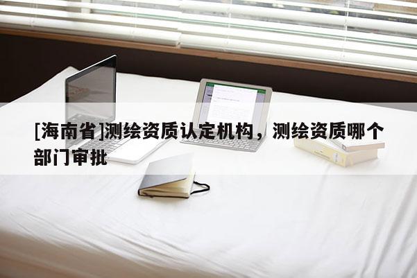[海南省]測繪資質認定機構，測繪資質哪個部門審批