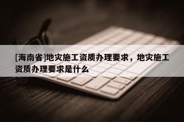 [海南省]地災施工資質辦理要求，地災施工資質辦理要求是什么