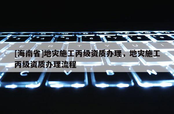 [海南省]地災施工丙級資質辦理，地災施工丙級資質辦理流程