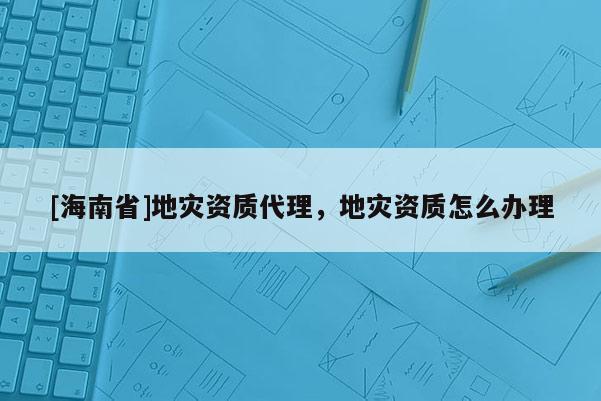 [海南省]地災資質代理，地災資質怎么辦理
