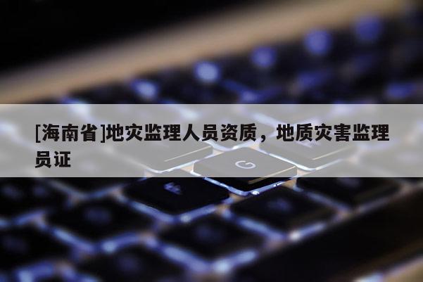 [海南省]地災監理人員資質，地質災害監理員證