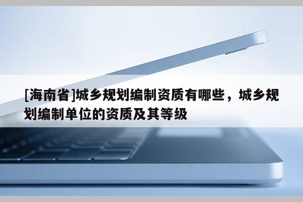 [海南省]城鄉規劃編制資質有哪些，城鄉規劃編制單位的資質及其等級