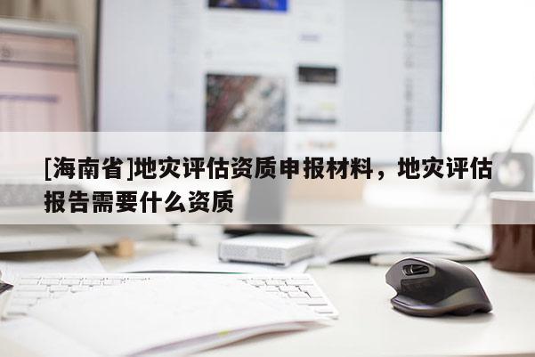 [海南省]地災評估資質申報材料，地災評估報告需要什么資質