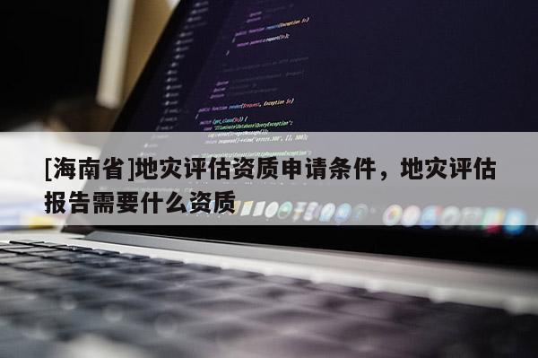 [海南省]地災評估資質申請條件，地災評估報告需要什么資質
