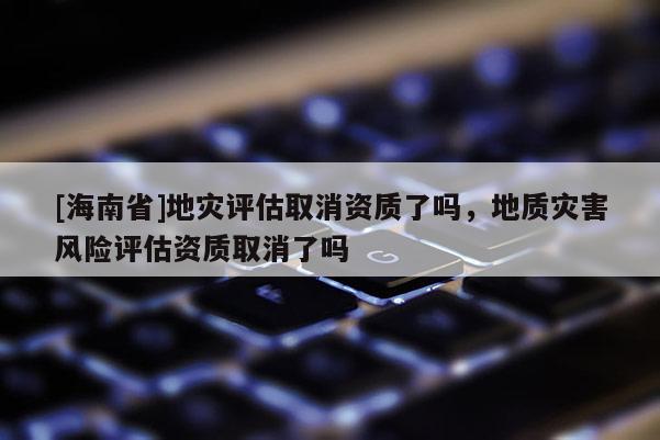 [海南省]地災評估取消資質了嗎，地質災害風險評估資質取消了嗎
