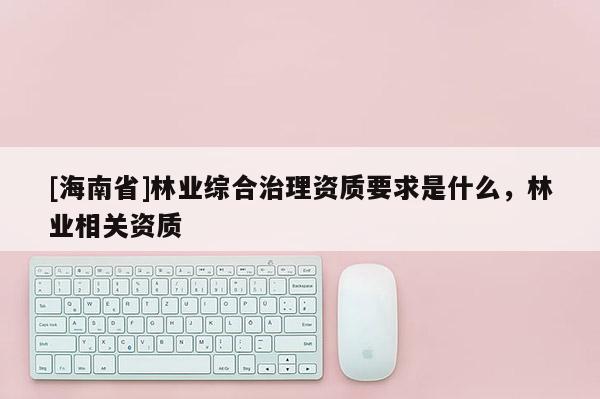 [海南省]林業(yè)綜合治理資質(zhì)要求是什么，林業(yè)相關(guān)資質(zhì)