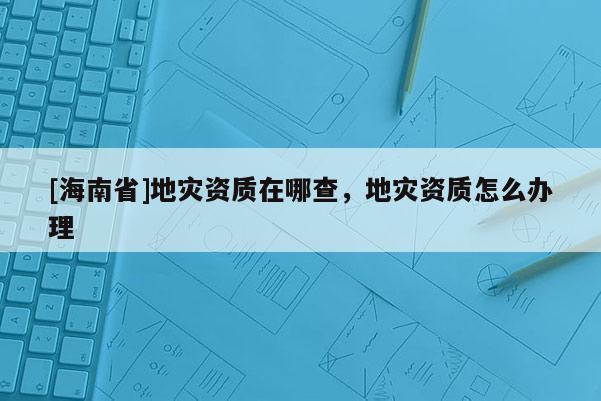 [海南省]地災資質在哪查，地災資質怎么辦理