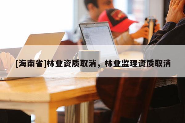 [海南省]林業資質取消，林業監理資質取消
