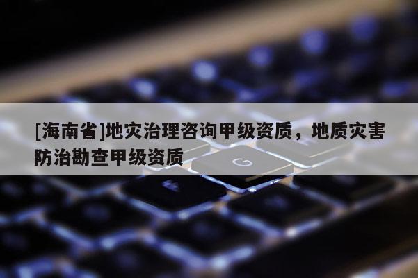 [海南省]地災(zāi)治理咨詢甲級資質(zhì)，地質(zhì)災(zāi)害防治勘查甲級資質(zhì)