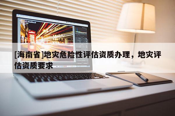 [海南省]地災危險性評估資質辦理，地災評估資質要求
